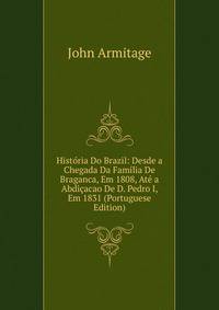 Historia Do Brazil: Desde a Chegada Da Familia De Braganca, Em 1808, Ate a Abdicacao De D. Pedro I, Em 1831 (Portuguese Edition)