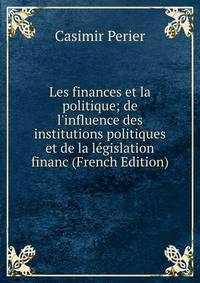 Les finances et la politique; de l'influence des institutions politiques et de la l?gislation financ (French Edition)