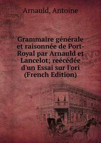 Grammaire g?n?rale et raisonn?e de Port-Royal par Arnauld et Lancelot; re?c?d?e d'un Essai sur l'ori (French Edition)