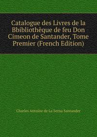 Catalogue des Livres de la Bbibliotheque de feu Don Cimeon de Santander, Tome Premier (French Edition)