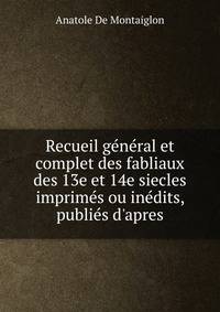 Recueil g?n?ral et complet des fabliaux des 13e et 14e siecles imprim?s ou in?dits, publi?s d'apres