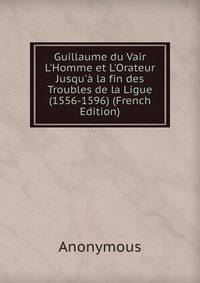 Guillaume du Vair L'Homme et L'Orateur Jusqu'? la fin des Troubles de la Ligue (1556-1596) (French Edition)