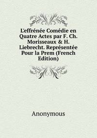 L'effr?n?e Com?die en Quatre Actes par F. Ch. Morisseaux &amp; H. Liebrecht. Repr?sent?e Pour la Prem (French Edition)