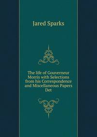 The life of Gouverneur Morris with Selections from his Correspondence and Miscellaneous Papers Det