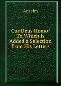 Cur Deus Homo: To Which is Added a Selection from His Letters