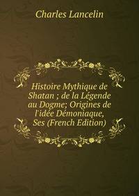 Histoire Mythique de Shatan ; de la L?gende au Dogme; Origines de l'id?e D?moniaque, Ses (French Edition)