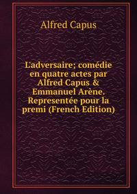 L'adversaire; com?die en quatre actes par Alfred Capus &amp; Emmanuel Ar?ne. Represent?e pour la premi (French Edition)