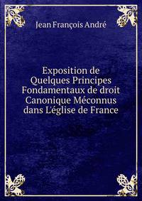 Exposition de Quelques Principes Fondamentaux de droit Canonique M?connus dans L'?glise de France
