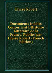 Documents In?dits Concernant L'Histoire Litt?raire de la France. Publi?s par Ulysse Robert (French Edition)