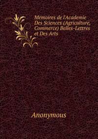 Memoires de l'Academie Des Sciences (Agriculture, Commerce) Belles-Lettres et Des Arts