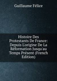 Histoire Des Protestants De France: Depuis L'origine De La R?formation Jusqu'au Temps Pr?sent (French Edition)