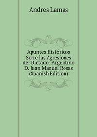 Apuntes Historicos Sorre las Agresiones del Dictador Argentino D. Juan Manuel Rosas (Spanish Edition)