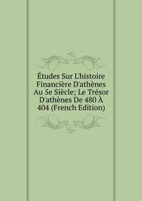 ?tudes Sur L'histoire Financi?re D'ath?nes Au 5e Si?cle; Le Tr?sor D'ath?nes De 480 ? 404 (French Edition)