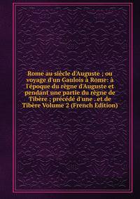 Rome au si?cle d'Auguste ; ou voyage d'un Gaulois ? Rome: ? l'?poque du r?gne d'Auguste et pendant une partie du r?gne de Tib?re ; pr?c?d? d'une . et de Tib?re Volume 2 (French Edition)