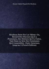 Mirabeau Peint Par Lui-M?me: Ou, Recueil Des Discours Qu'il a Prononces, Des Motions Qu'il a Faites, Tant Dans Le Sein Des Communes Qu'? L'assemblee . Etats-Generaux, Jusqu'au 2 (French Edition)
