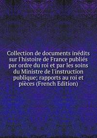 Collection de documents in?dits sur l'histoire de France publi?s par ordre du roi et par les soins du Ministre de l'instruction publique; rapports au roi et pi?ces (French Edition)