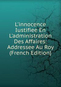 L'innocence Iustifiee En L'administration Des Affaires: Addressee Au Roy (French Edition)