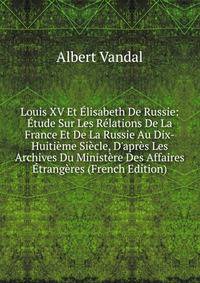 Louis XV Et ?lisabeth De Russie: ?tude Sur Les R?lations De La France Et De La Russie Au Dix-Huiti?me Si?cle, D'apr?s Les Archives Du Minist?re Des Affaires ?trang?res (French Edition)