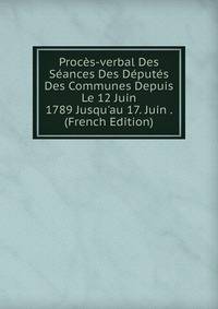 Proc?s-verbal Des S?ances Des D?put?s Des Communes Depuis Le 12 Juin 1789 Jusqu'au 17. Juin . (French Edition)