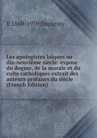 Les apologistes laiques au dix-neuvieme siecle: expose du dogme, de la morale et du culte catholiques extrait des auteurs profanes du siecle (French Edition)