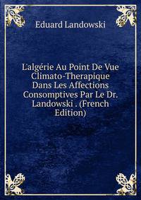 L'alg?rie Au Point De Vue Climato-Therapique Dans Les Affections Consomptives Par Le Dr. Landowski . (French Edition)