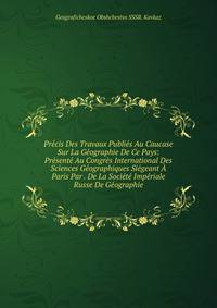 Precis Des Travaux Publies Au Caucase Sur La Geographie De Ce Pays: Presente Au Congres International Des Sciences Geographiques Siegeant A Paris Par . De La Societe Imperiale Russe De Geographie