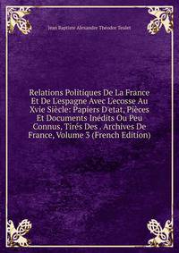 Relations Politiques De La France Et De L'espagne Avec L'ecosse Au Xvie Si?cle: Papiers D'etat, Pi?ces Et Documents In?dits Ou Peu Connus, Tir?s Des . Archives De France, Volume 3 (French Edition)