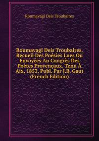 Roumavagi Deis Troubaires, Recueil Des Poesies Lues Ou Envoyees Au Congres Des Poetes Provencaux, Tenu A Aix, 1853, Publ. Par J.B. Gaut (French Edition)