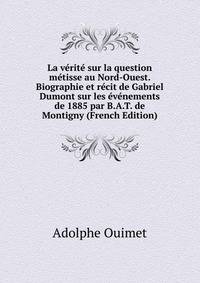 La verite sur la question metisse au Nord-Ouest. Biographie et recit de Gabriel Dumont sur les evenements de 1885 par B.A.T. de Montigny (French Edition)