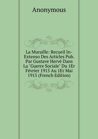 La Muraille: Recueil In-Extenso Des Articles Pub. Par Gustave Herv? Dans La "Guerre Sociale" Du 1Er F?vrier 1915 Au 1Er Mai 1915 (French Edition)