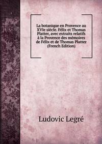 La botanique en Provence au XVIe siecle. Felix et Thomas Platter, avec extraits relatifs a la Provence des memoires de Felix et de Thomas Platter (French Edition)