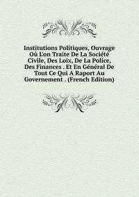 Institutions Politiques, Ouvrage O? L'on Traite De La Soci?t? Civile, Des Loix, De La Police, Des Finances . Et En G?n?ral De Tout Ce Qui A Raport Au Governement . (French Edition)