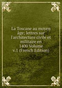 La Toscane au moyen ?ge; lettres sur l'architecture civile et militaire en 1400 Volume v.1 (French Edition)