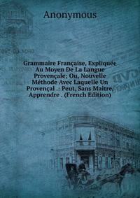 Grammaire Francaise, Expliquee Au Moyen De La Langue Provencale; Ou, Nouvelle Methode Avec Laquelle Un Provencal .: Peut, Sans Maitre, Apprendre . (French Edition)