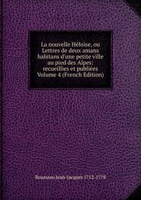 La nouvelle H?loise, ou Lettres de deux amans habitans d'une petite ville au pied des Alpes: recueillies et publi?es Volume 4 (French Edition)
