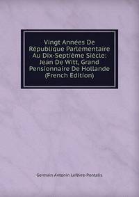 Vingt Annees De Republique Parlementaire Au Dix-Septieme Siecle: Jean De Witt, Grand Pensionnaire De Hollande (French Edition)