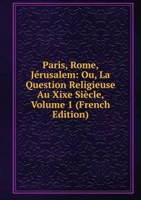 Paris, Rome, Jerusalem: Ou, La Question Religieuse Au Xixe Siecle, Volume 1 (French Edition)