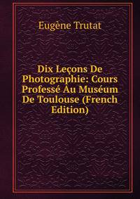 Dix Lecons De Photographie: Cours Professe Au Museum De Toulouse (French Edition)