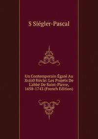 Un Contemporain ?gar? Au Xviii0 Si?cle: Les Projets De L'abb? De Saint-Pierre, 1658-1743 (French Edition)