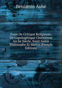 Essai De Critique Religieuse, De L'apolog?tique Chr?tienne Au Iie Si?cle, Saint Justin Philosophe Et Martyr (French Edition)