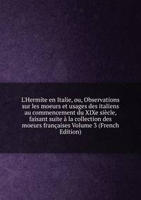 L'Hermite en Italie, ou, Observations sur les moeurs et usages des italiens au commencement du XIXe si?cle, faisant suite ? la collection des moeurs fran?aises Volume 3 (French Edition)