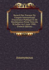 Recucil Des Travaux Du Congr?s International D'assistance Publique Et De Bienfaisance Priv?e Tenu Du 30 Juillet Au 5 Aout 1900. . (French Edition)