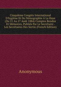 Cinqui?me Congr?s International D'hygi?ne Et De D?mographie ? La Haye (Du 21 Au 27 Ao?t 1884) Comptes Rendus Et M?moires, Publi?s Par Le Secr?taire . Les Secr?taires Des Sectio (French Edition)