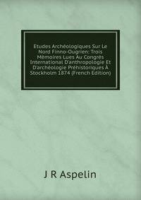 Etudes Arch?ologiques Sur Le Nord Finno-Ougrien: Trois M?moires Lues Au Congr?s International D'anthropologie Et D'arch?ologie Pr?historiques ? Stockholm 1874 (French Edition)