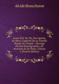 Louis Xvii: Sa Vie, Son Agonie, Sa Mort, Captivit? De La Famille Royale Au Temple : Ouvrage Enrichi D'autographes, De Portraits Et De Plans, Volume 1 (French Edition)