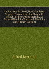Au Pays Des Ba-Rotsi, Haut-Zamb?ze: Voyage D'exploration En Afrique Et Retour Par Les Chutes Victoria, Le Mat?b?l?land, Le Transvaal, Natal, Le Cap (French Edition)