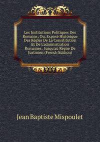 Les Institutions Politiques Des Romains; Ou, Expos? Historique Des R?gles De La Consititution Et De L'administration Romaines . Jusqu'au R?gne De Justinien (French Edition)