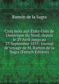 Cinq mois aux ?tats-Unis de l'Am?rique du Nord, depuis le 29 Avril jusqu'au 23 Septembre 1835; journal de voyage de M. Ram?n de la Sagra (French Edition)