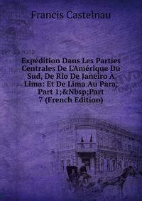 Exp?dition Dans Les Parties Centrales De L'Am?rique Du Sud, De Rio De Janeiro ? Lima: Et De Lima Au Para, Part 1;&amp;Nbsp;Part 7 (French Edition)