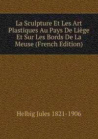 La Sculpture Et Les Art Plastiques Au Pays De Liege Et Sur Les Bords De La Meuse (French Edition)